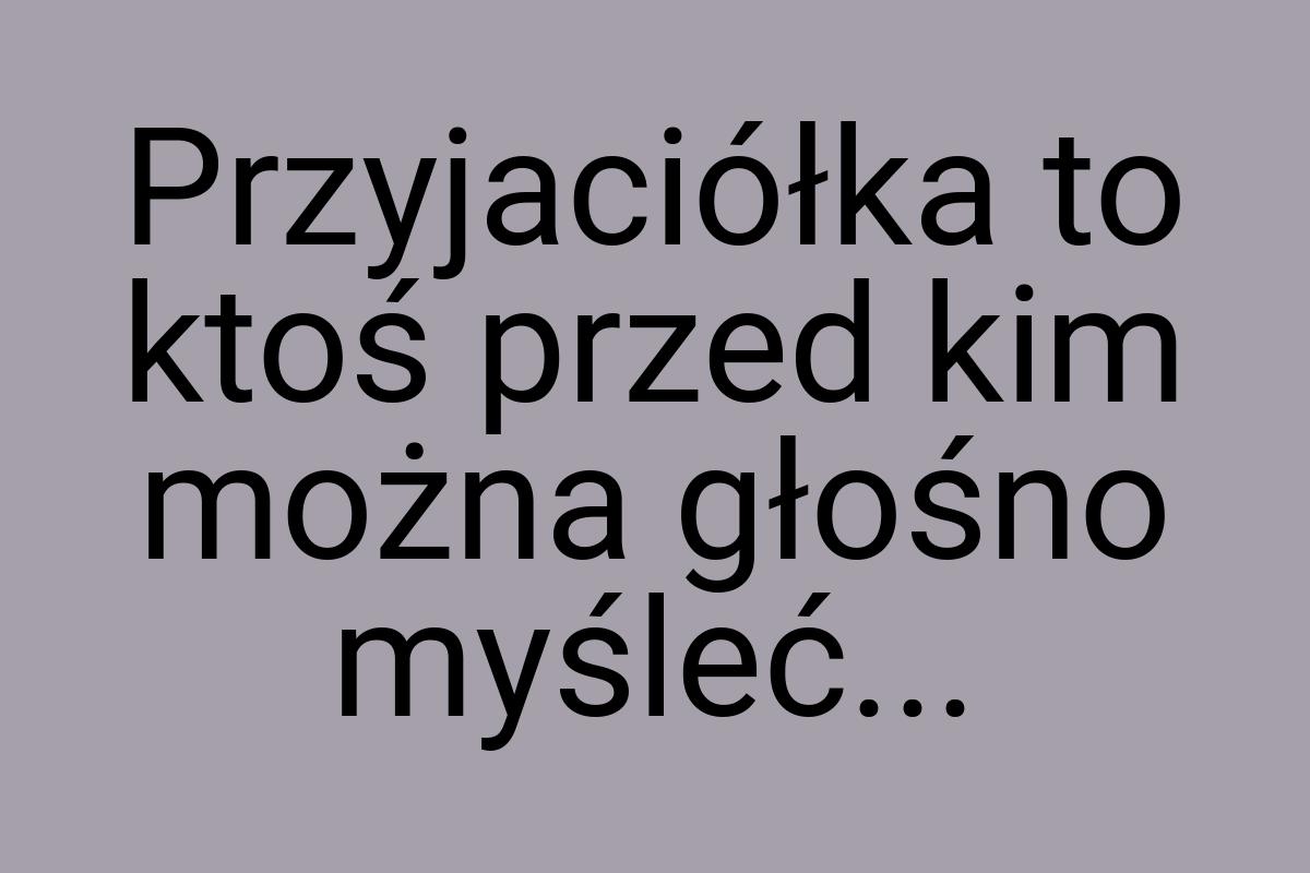 Przyjaciółka to ktoś przed kim można głośno myśleć