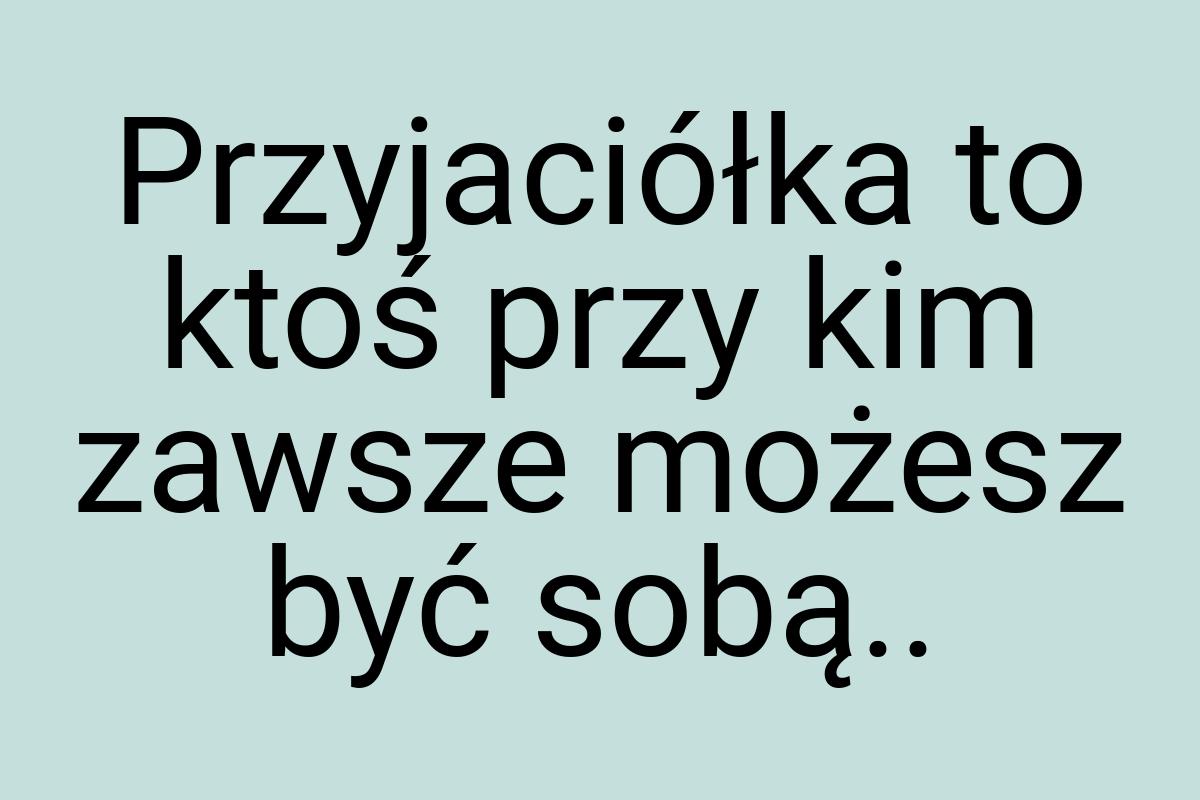 Przyjaciółka to ktoś przy kim zawsze możesz być sobą