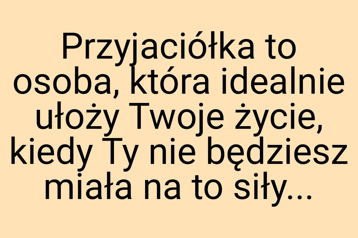 Przyjaciółka to osoba, która idealnie ułoży Twoje życie