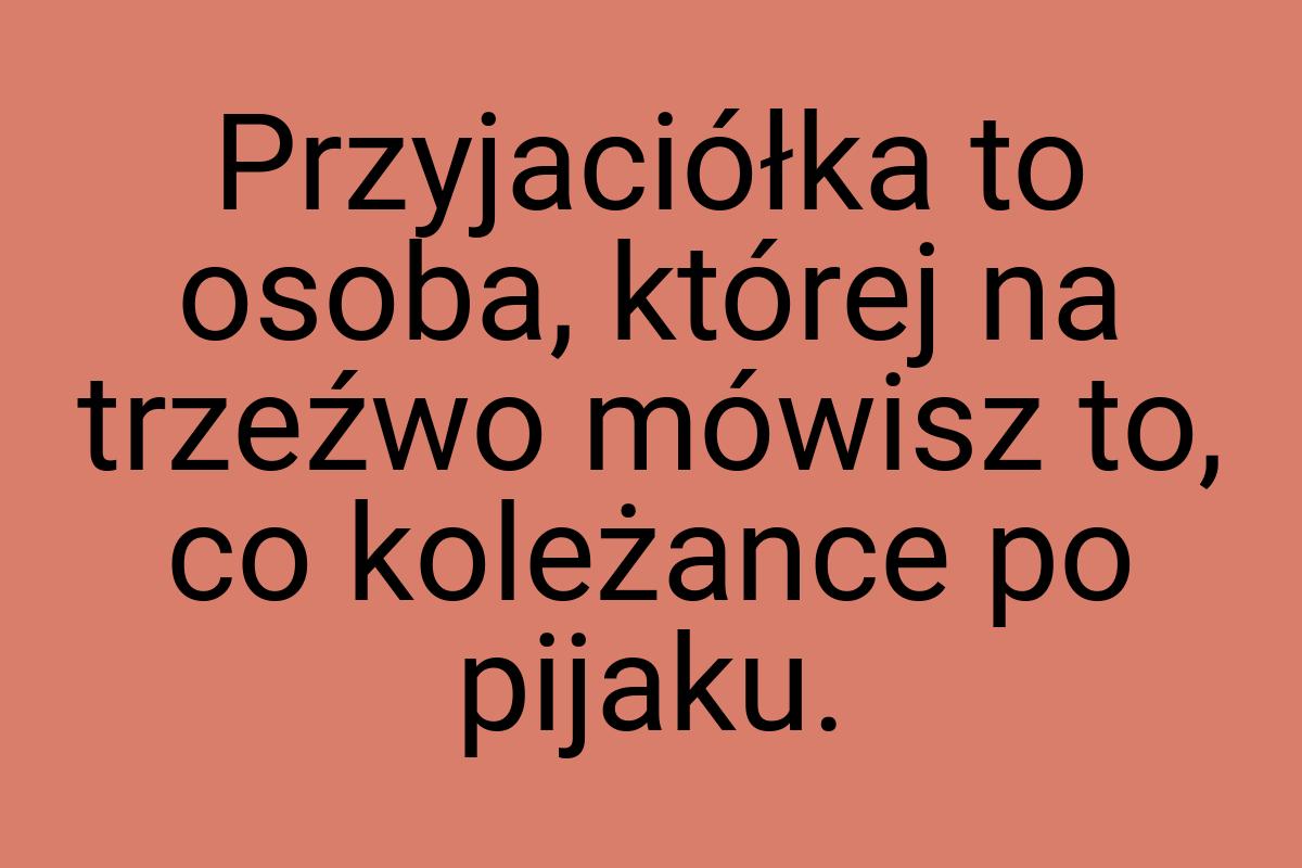 Przyjaciółka to osoba, której na trzeźwo mówisz to, co