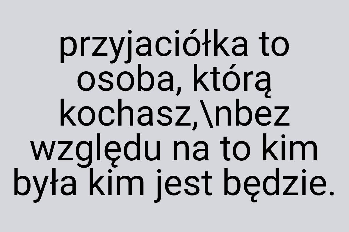 Przyjaciółka to osoba, którą kochasz,\nbez względu na to