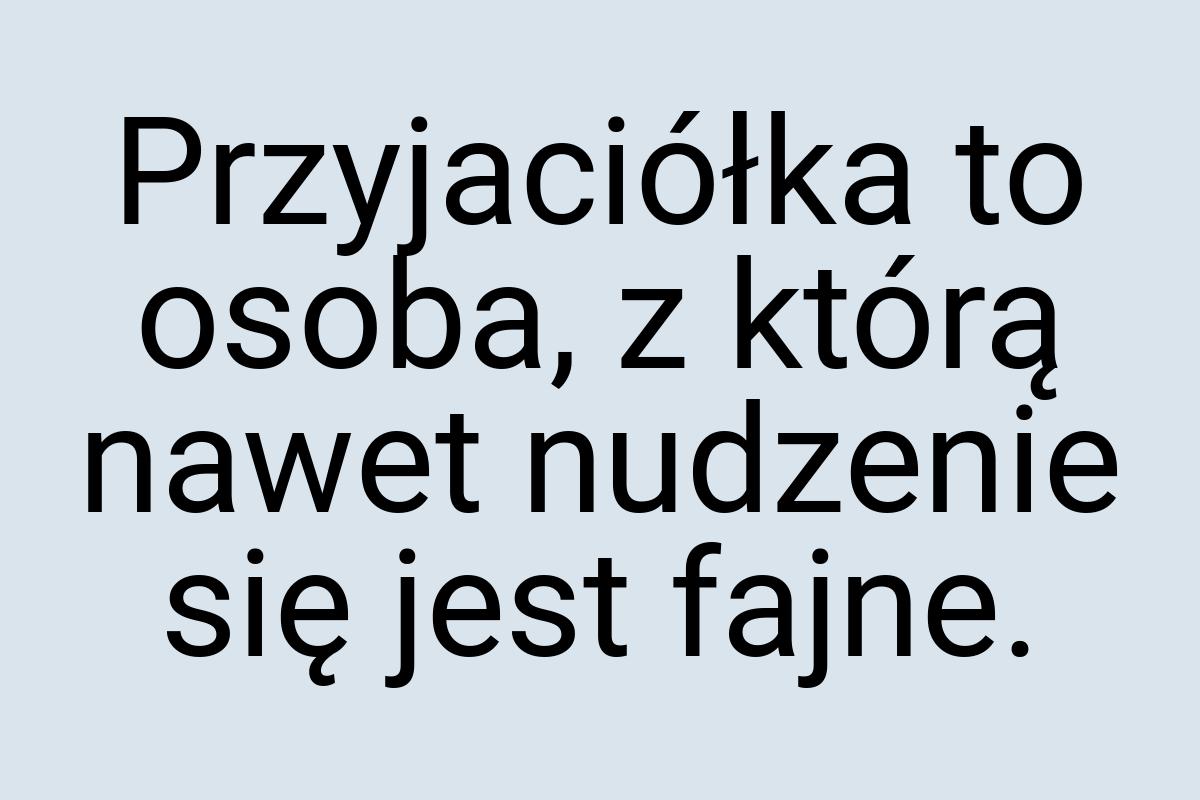 Przyjaciółka to osoba, z którą nawet nudzenie się jest