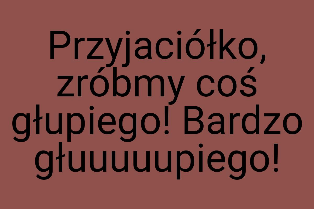 Przyjaciółko, zróbmy coś głupiego! Bardzo głuuuuupiego