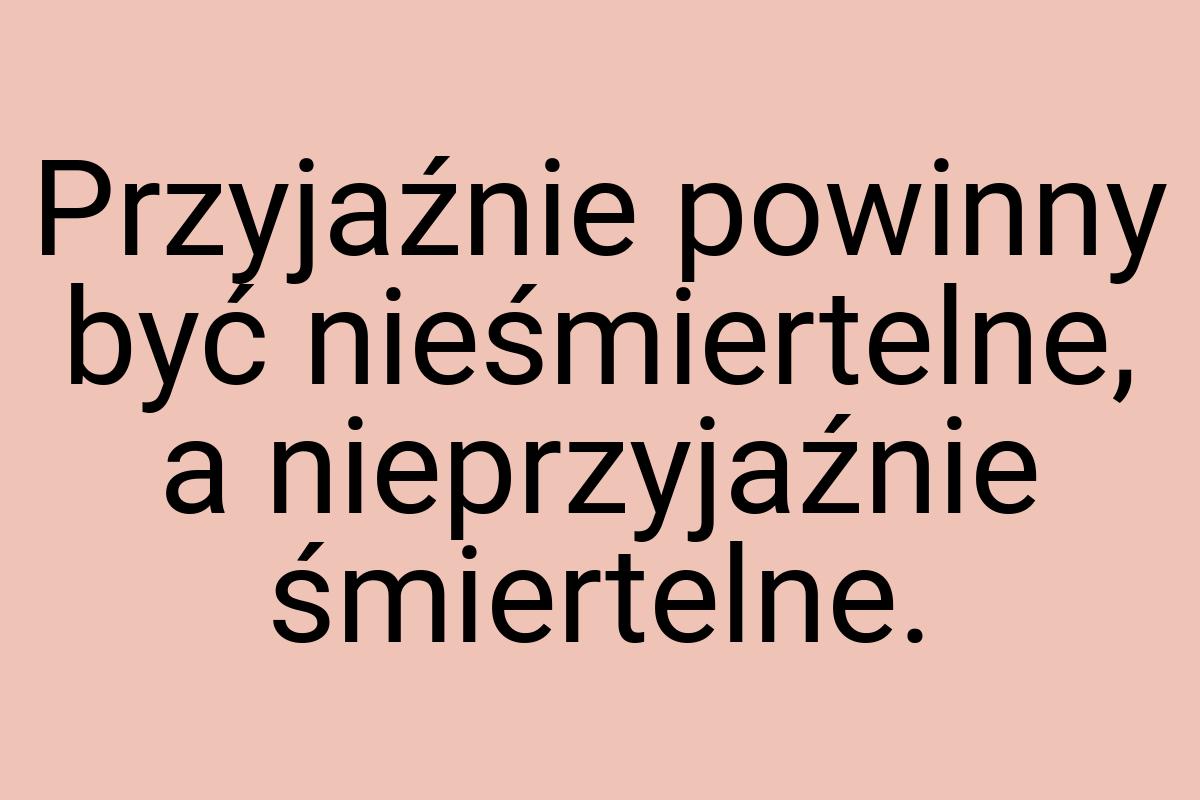 Przyjaźnie powinny być nieśmiertelne, a nieprzyjaźnie