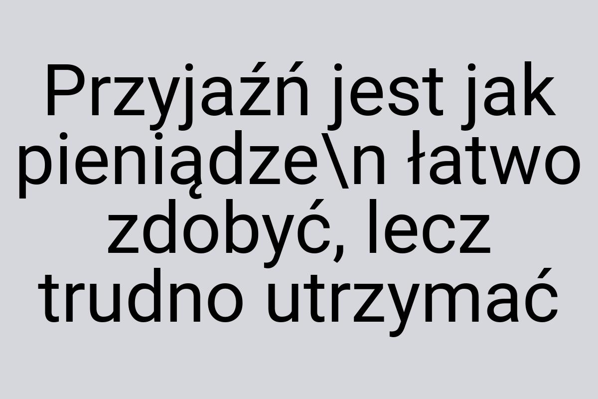 Przyjaźń jest jak pieniądze\n łatwo zdobyć, lecz trudno