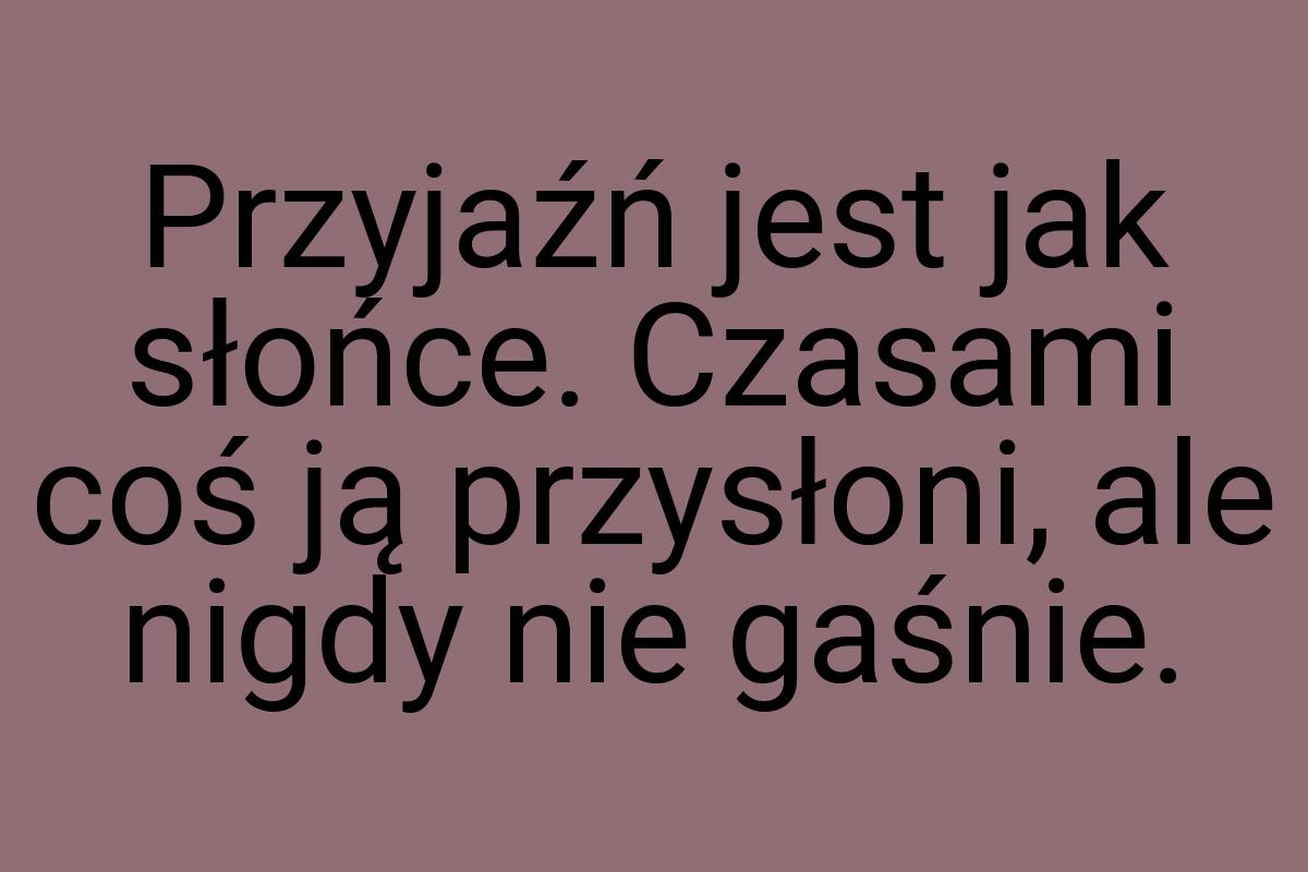 Przyjaźń jest jak słońce. Czasami coś ją przysłoni, ale