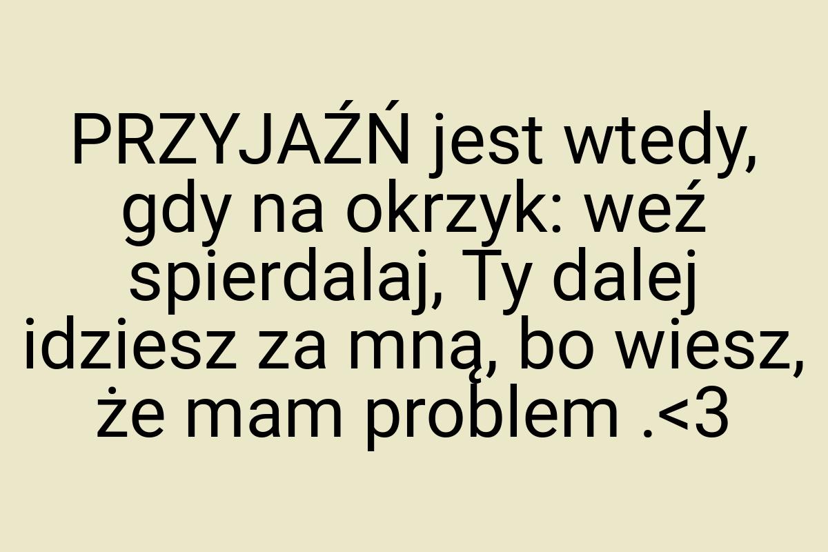 PRZYJAŹŃ jest wtedy, gdy na okrzyk: weź spierdalaj, Ty