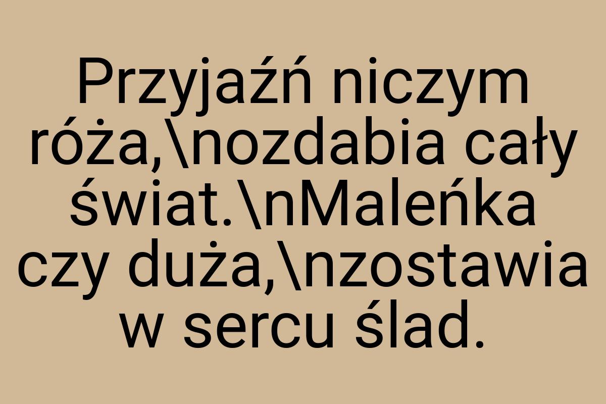 Przyjaźń niczym róża,\nozdabia cały świat.\nMaleńka czy