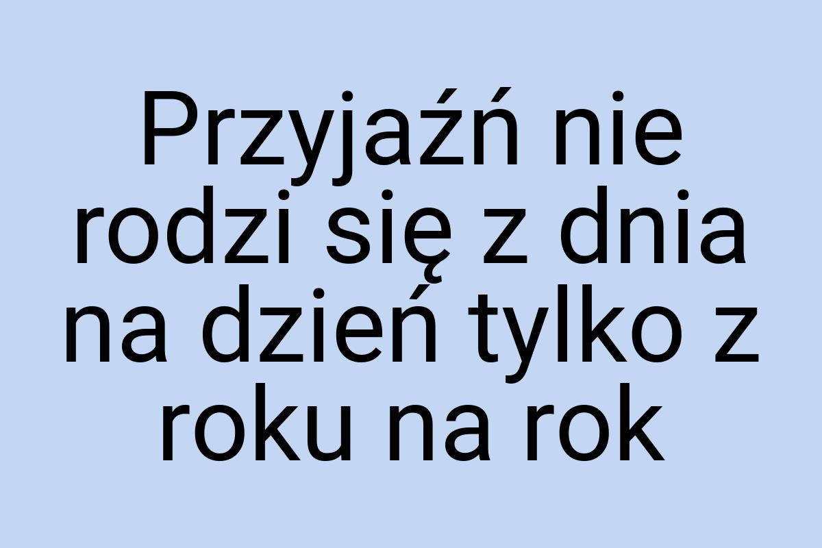 Przyjaźń nie rodzi się z dnia na dzień tylko z roku na rok