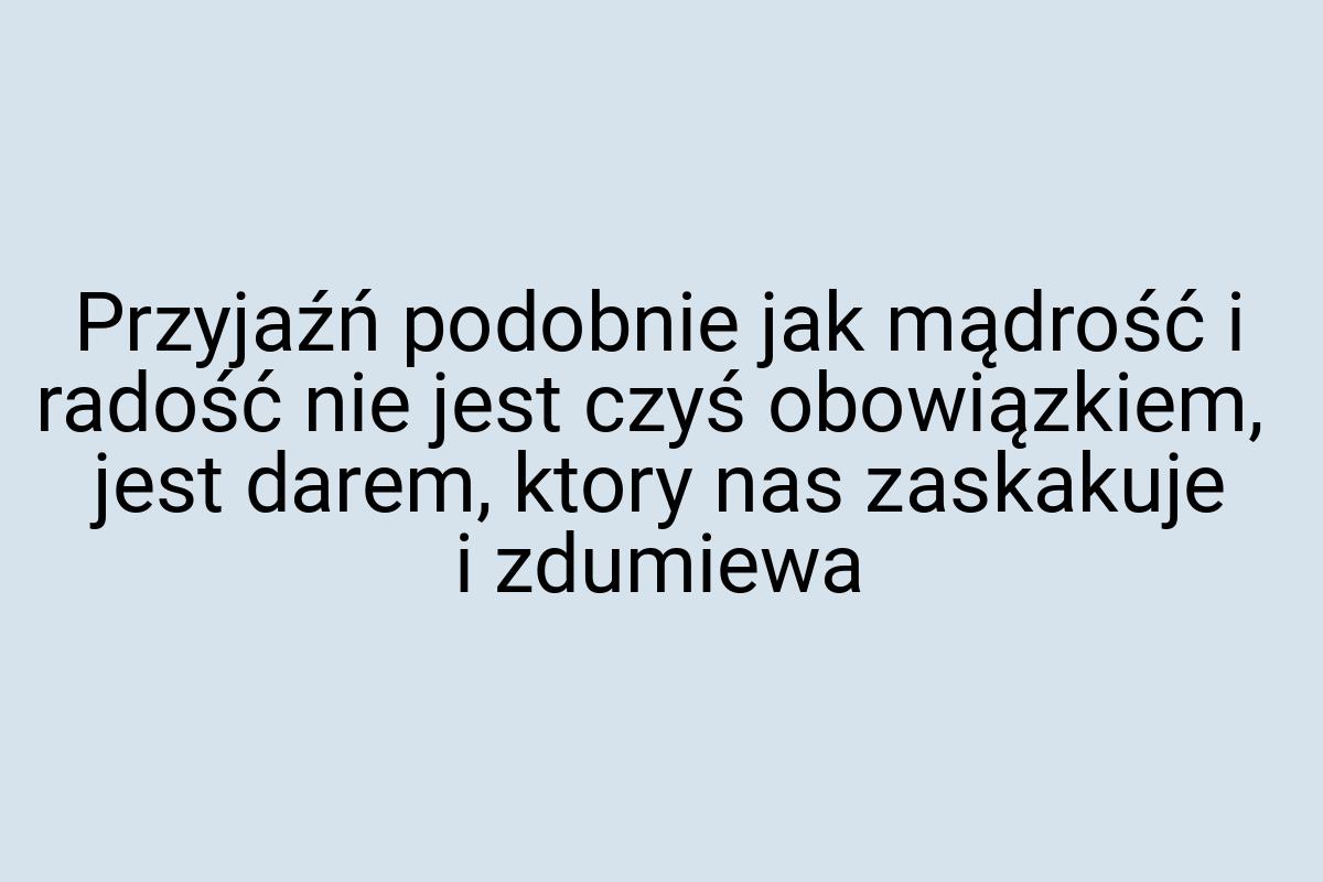 Przyjaźń podobnie jak mądrość i radość nie jest czyś