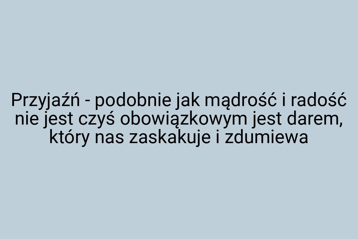 Przyjaźń - podobnie jak mądrość i radość nie jest czyś