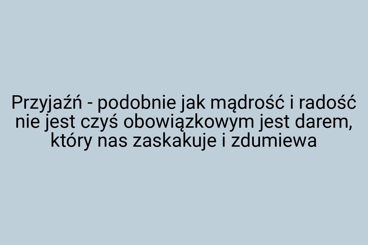 Przyjaźń - podobnie jak mądrość i radość nie jest czyś
