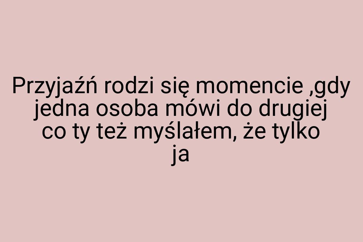 Przyjaźń rodzi się momencie ,gdy jedna osoba mówi do