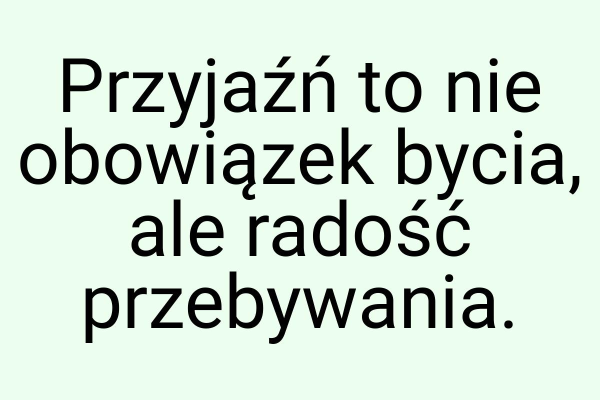 Przyjaźń to nie obowiązek bycia, ale radość przebywania