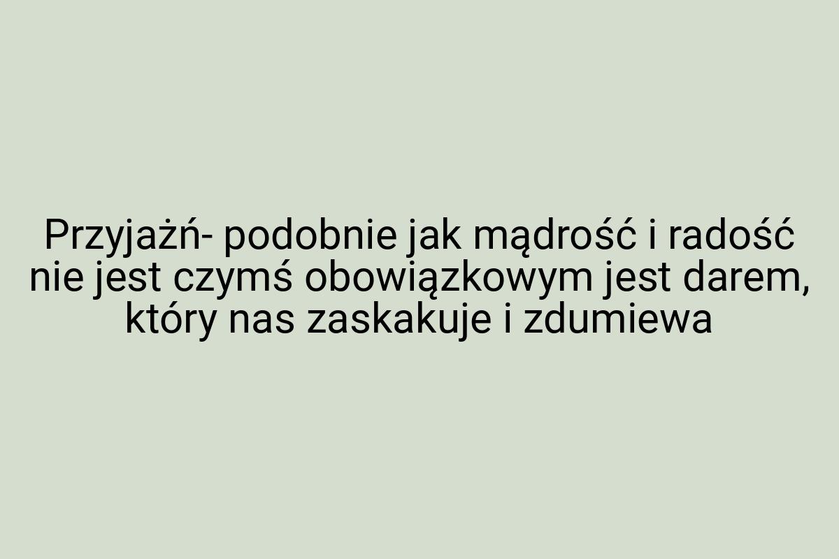 Przyjażń- podobnie jak mądrość i radość nie jest czymś