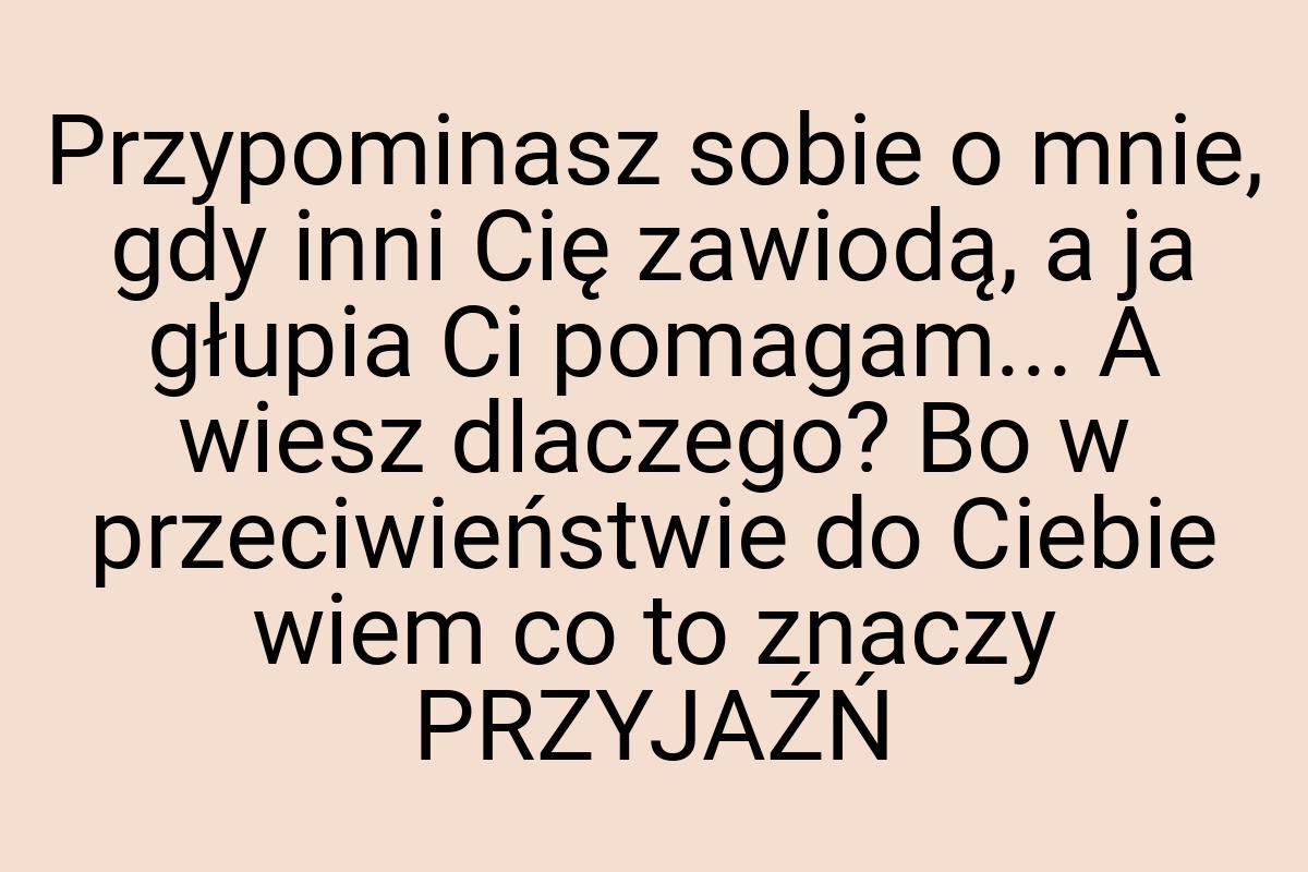 Przypominasz sobie o mnie, gdy inni Cię zawiodą, a ja