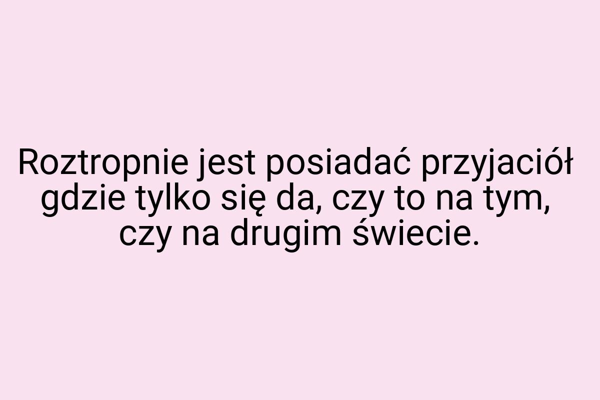 Roztropnie jest posiadać przyjaciół gdzie tylko się da, czy