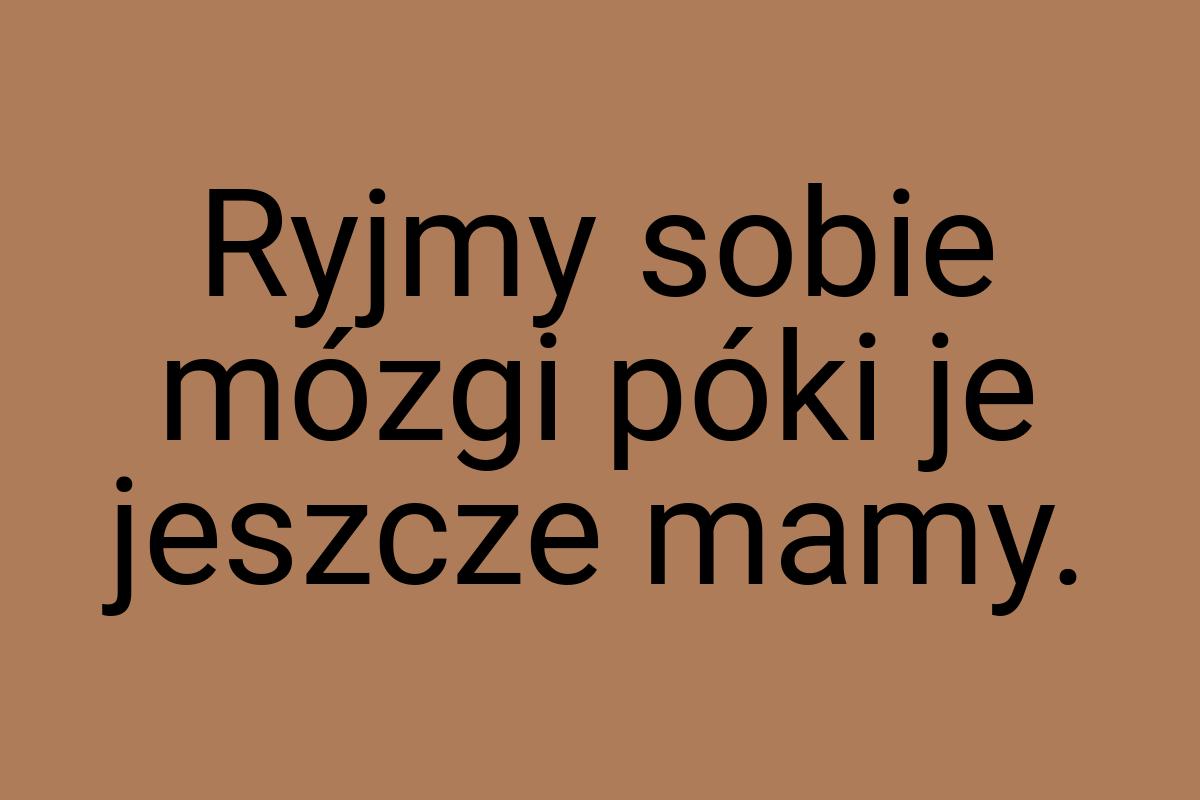 Ryjmy sobie mózgi póki je jeszcze mamy