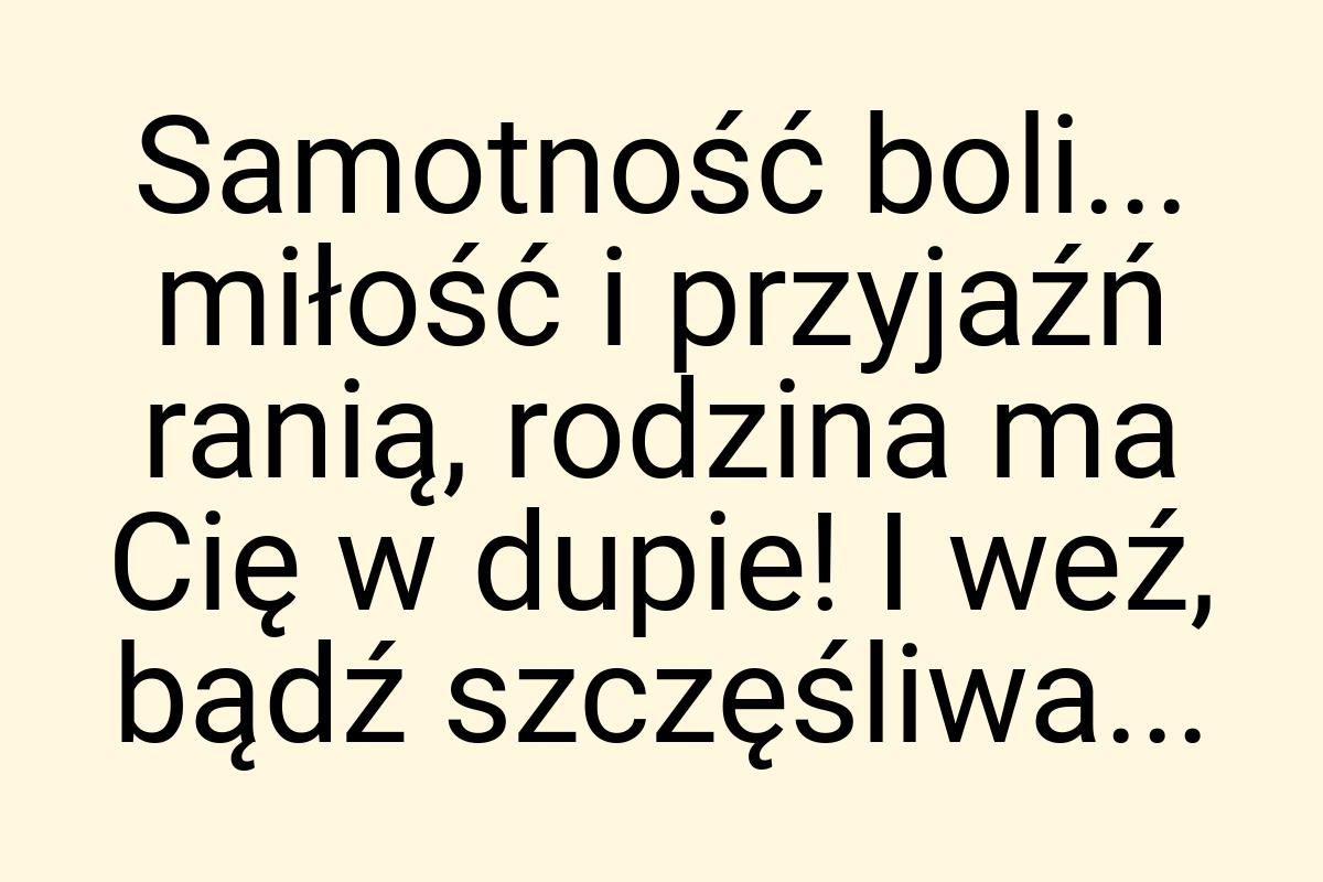 Samotność boli... miłość i przyjaźń ranią, rodzina ma Cię w