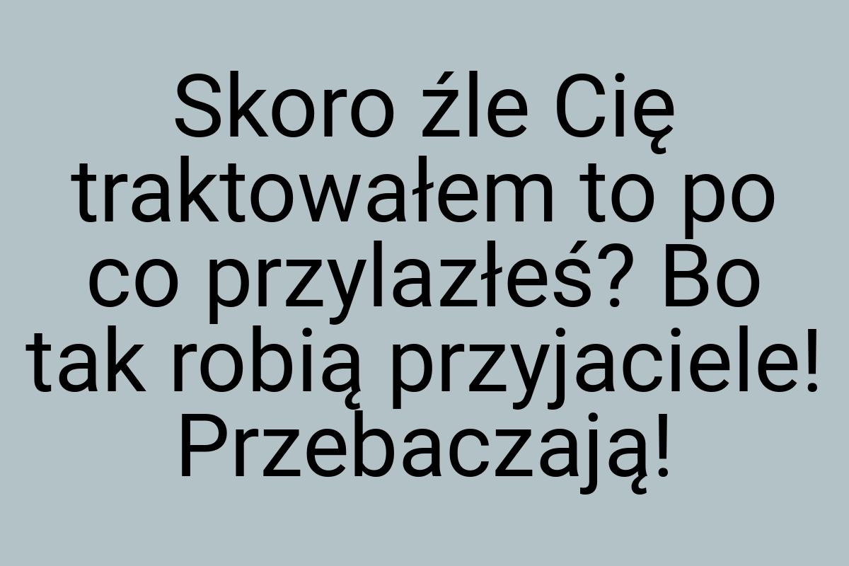 Skoro źle Cię traktowałem to po co przylazłeś? Bo tak robią