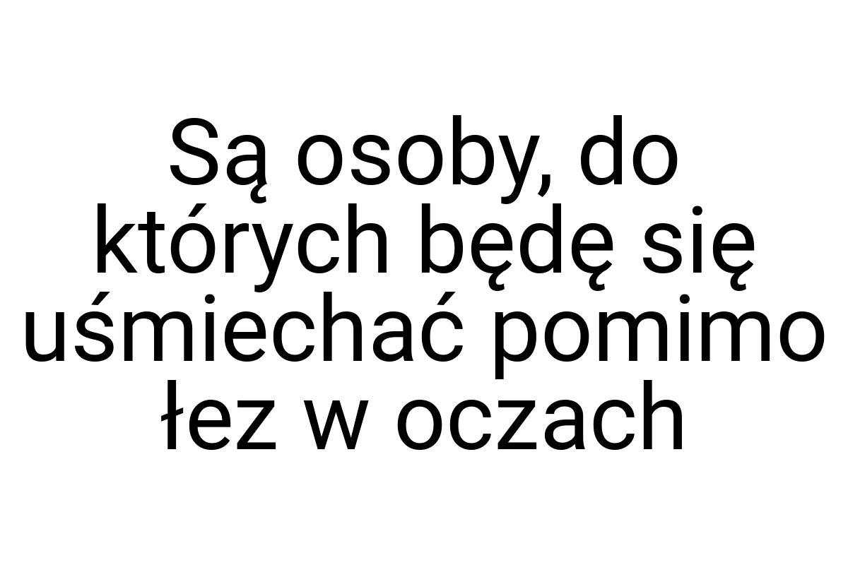 Są osoby, do których będę się uśmiechać pomimo łez w oczach