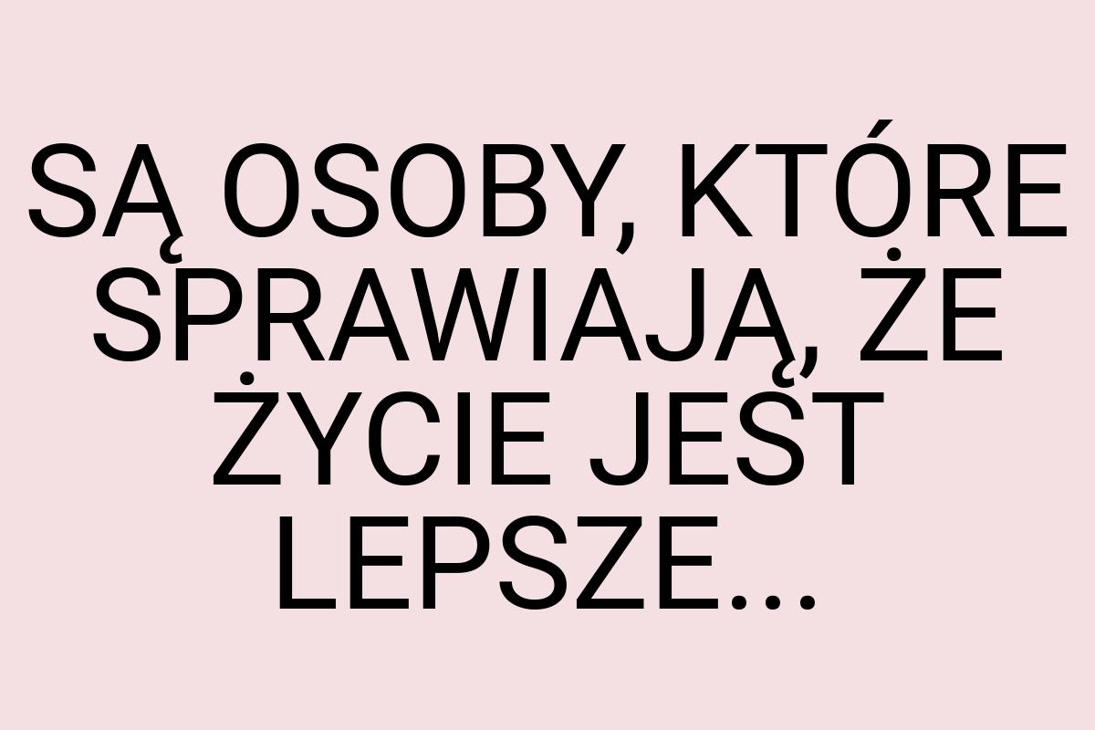 SĄ OSOBY, KTÓRE SPRAWIAJĄ, ŻE ŻYCIE JEST LEPSZE