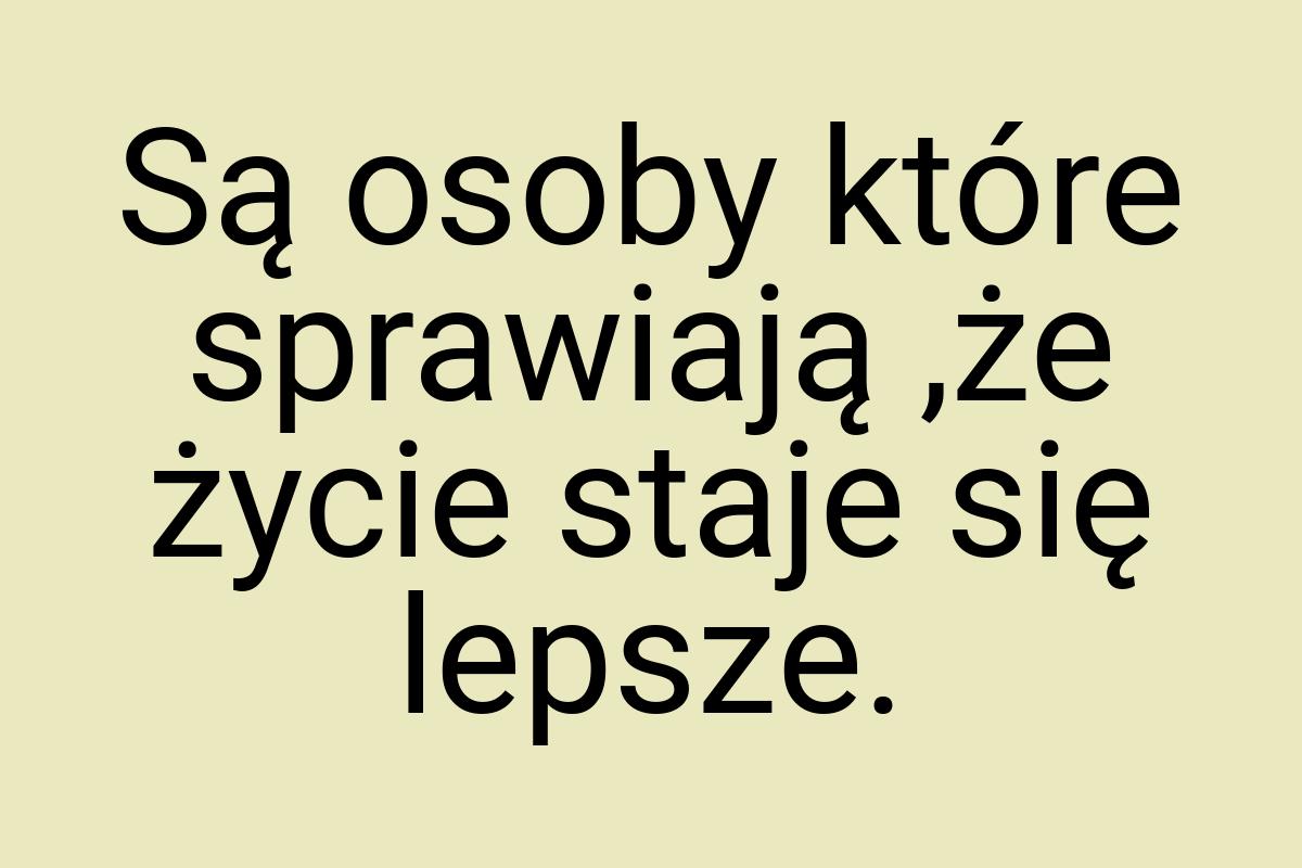 Są osoby które sprawiają ,że życie staje się lepsze