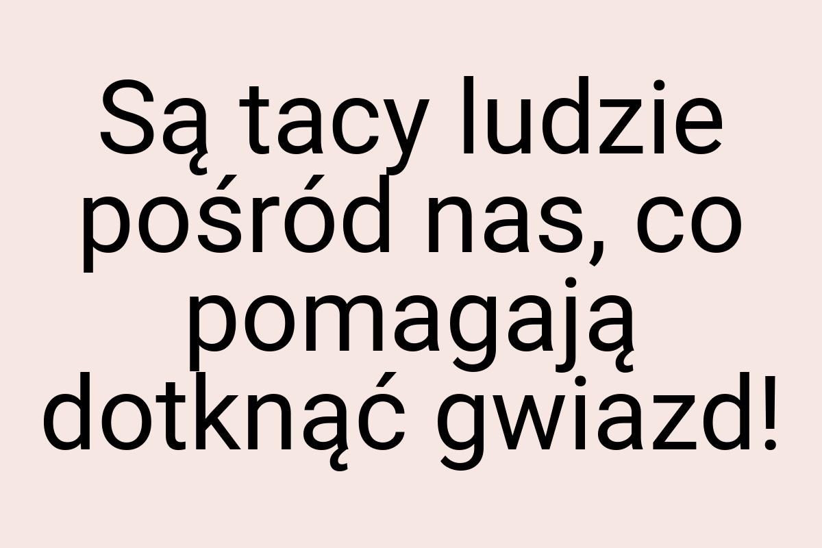 Są tacy ludzie pośród nas, co pomagają dotknąć gwiazd