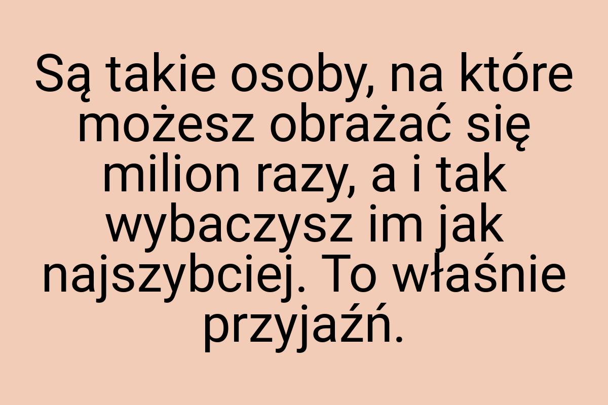 Są takie osoby, na które możesz obrażać się milion razy, a