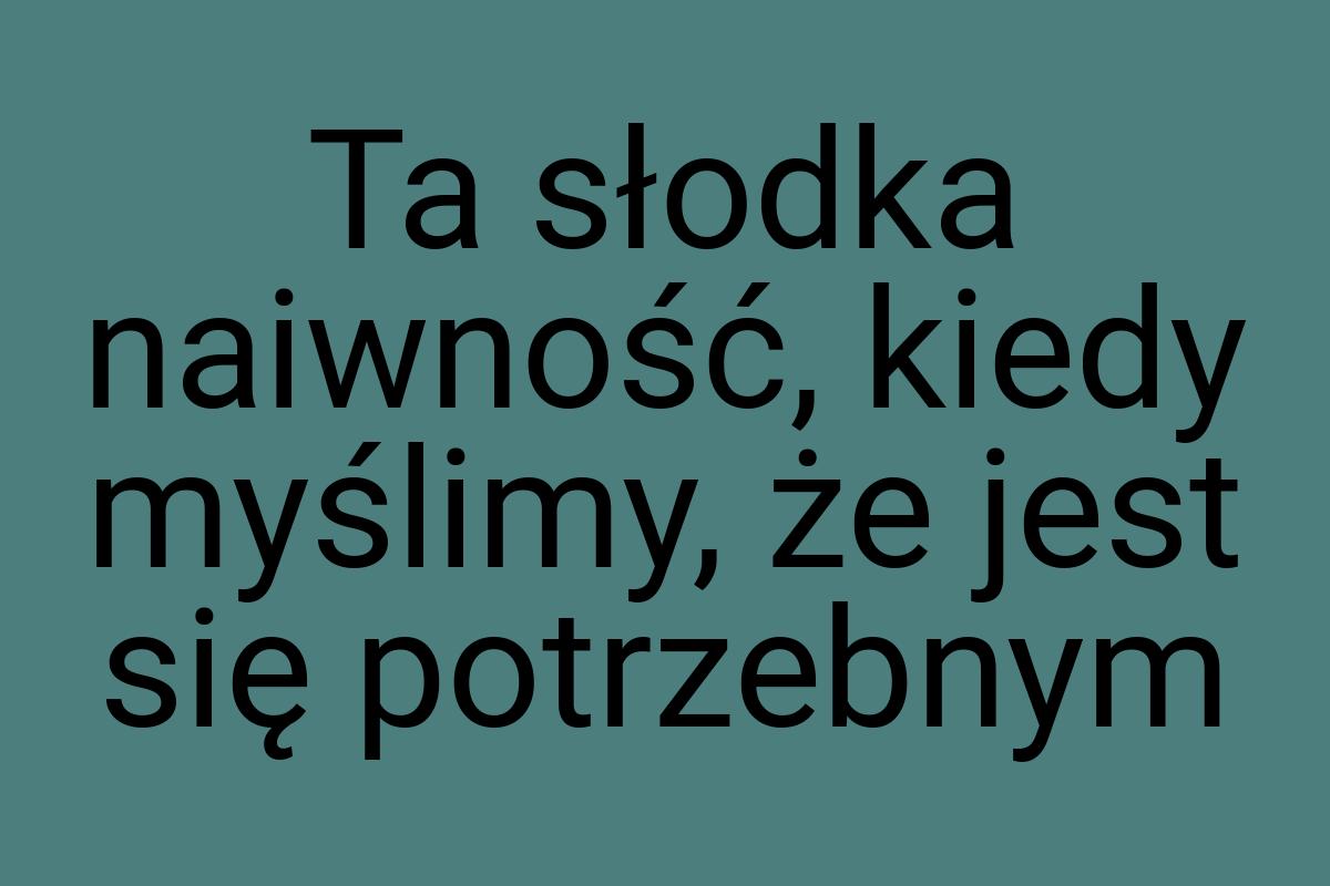 Ta słodka naiwność, kiedy myślimy, że jest się potrzebnym