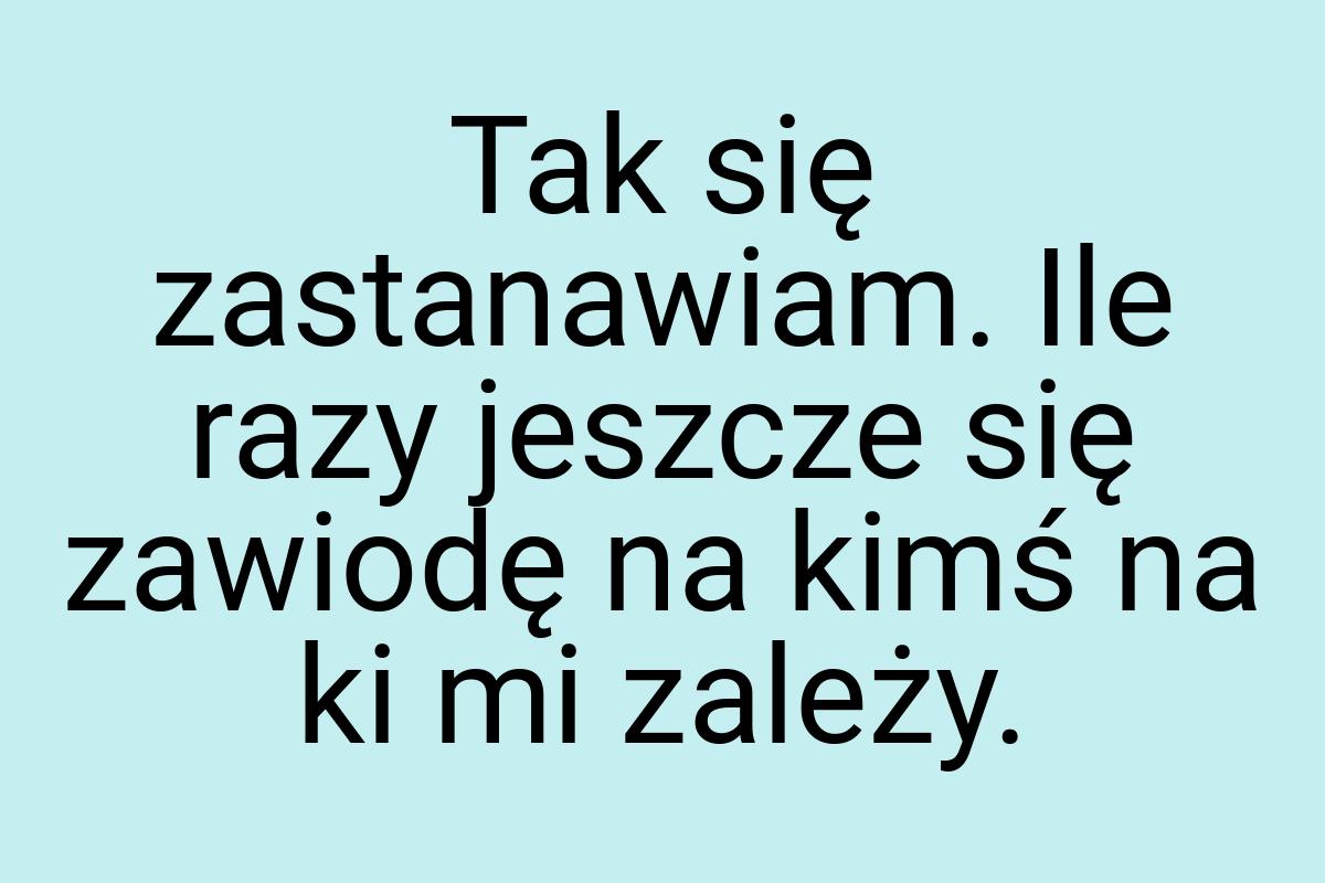 Tak się zastanawiam. Ile razy jeszcze się zawiodę na kimś