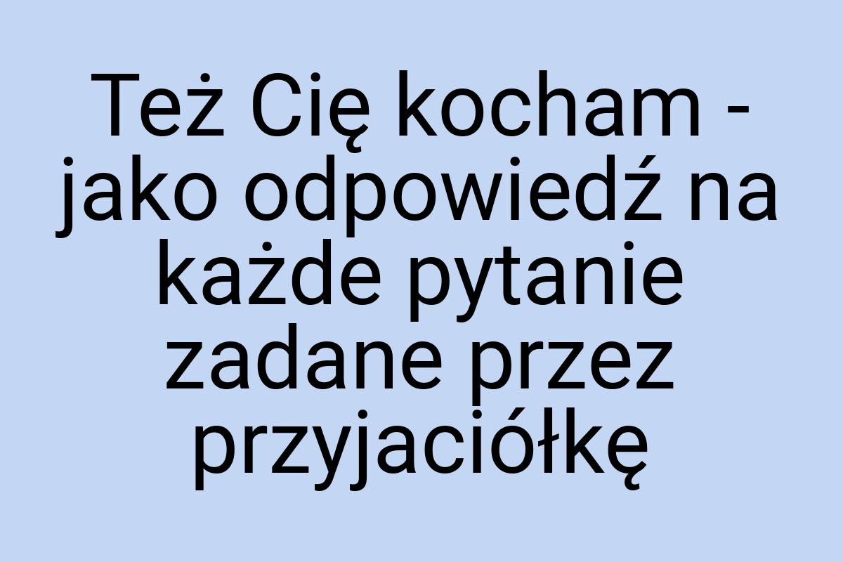 Też Cię kocham - jako odpowiedź na każde pytanie zadane