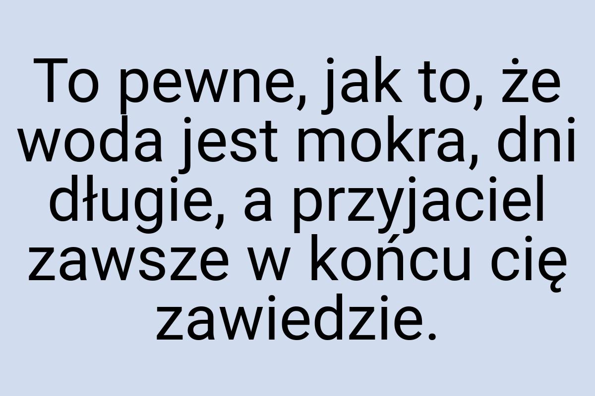 To pewne, jak to, że woda jest mokra, dni długie, a