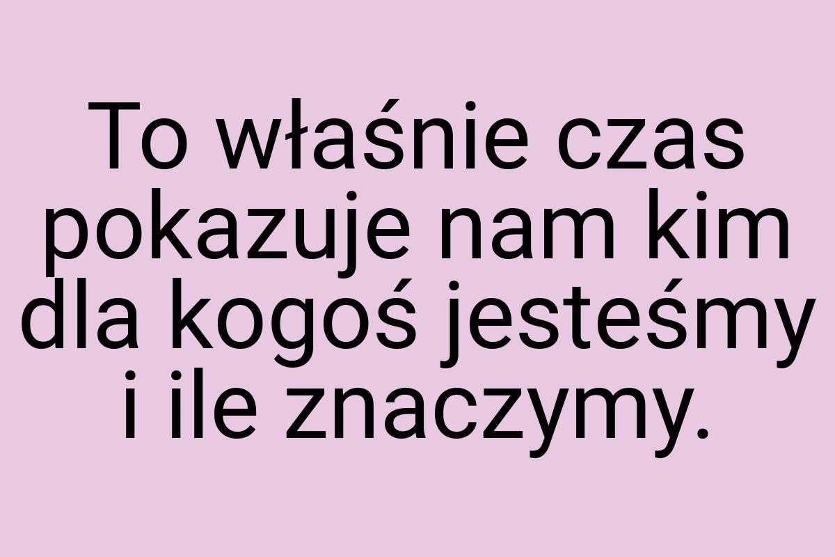 To właśnie czas pokazuje nam kim dla kogoś jesteśmy i ile