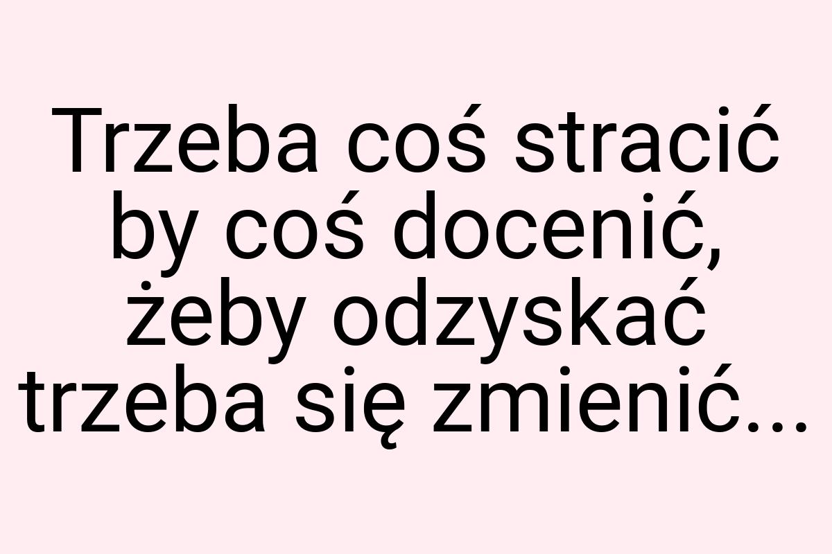 Trzeba coś stracić by coś docenić, żeby odzyskać trzeba się