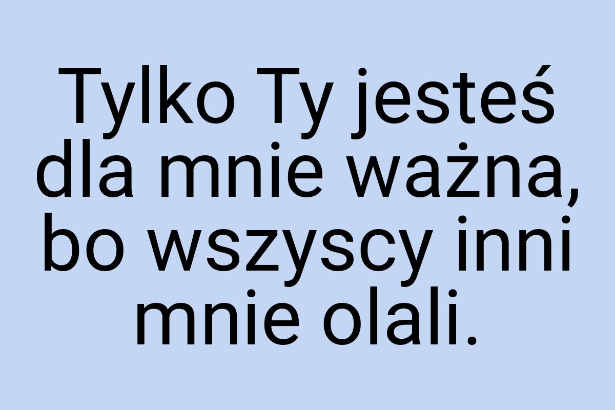 Tylko Ty jesteś dla mnie ważna, bo wszyscy inni mnie olali