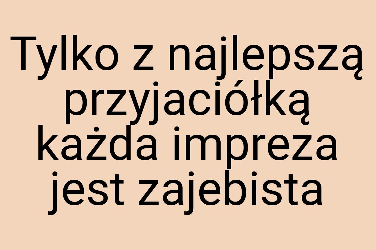 Tylko z najlepszą przyjaciółką każda impreza jest zajebista