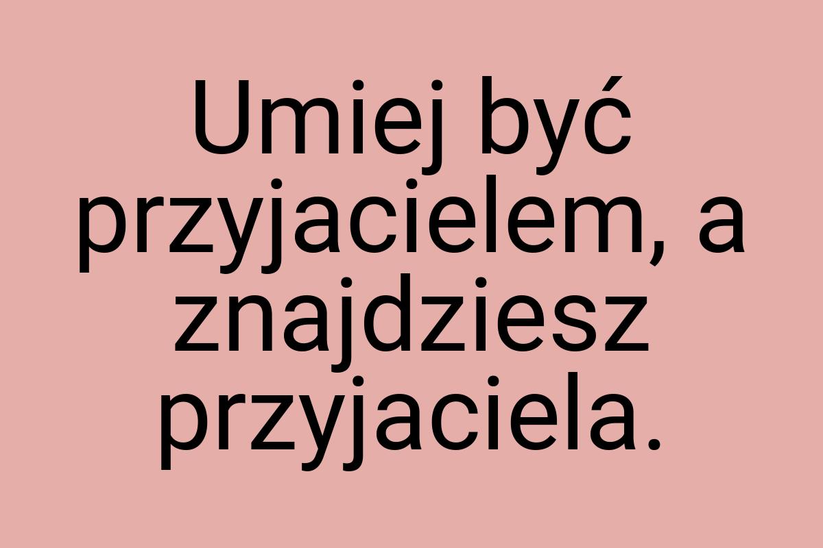 Umiej być przyjacielem, a znajdziesz przyjaciela