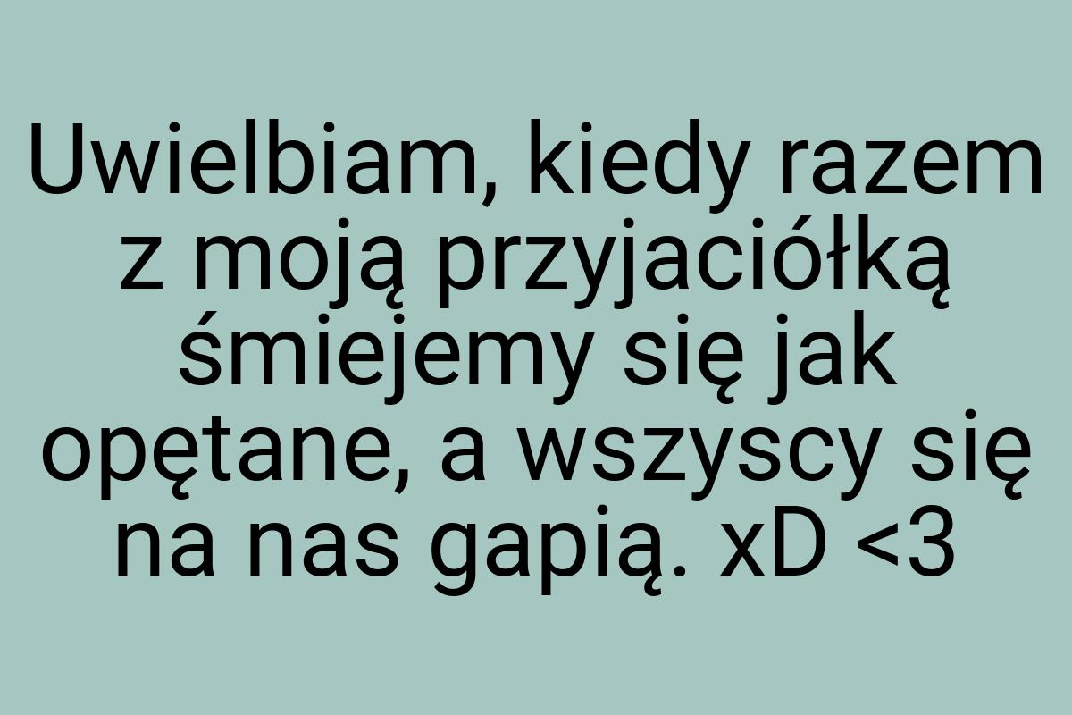 Uwielbiam, kiedy razem z moją przyjaciółką śmiejemy się jak