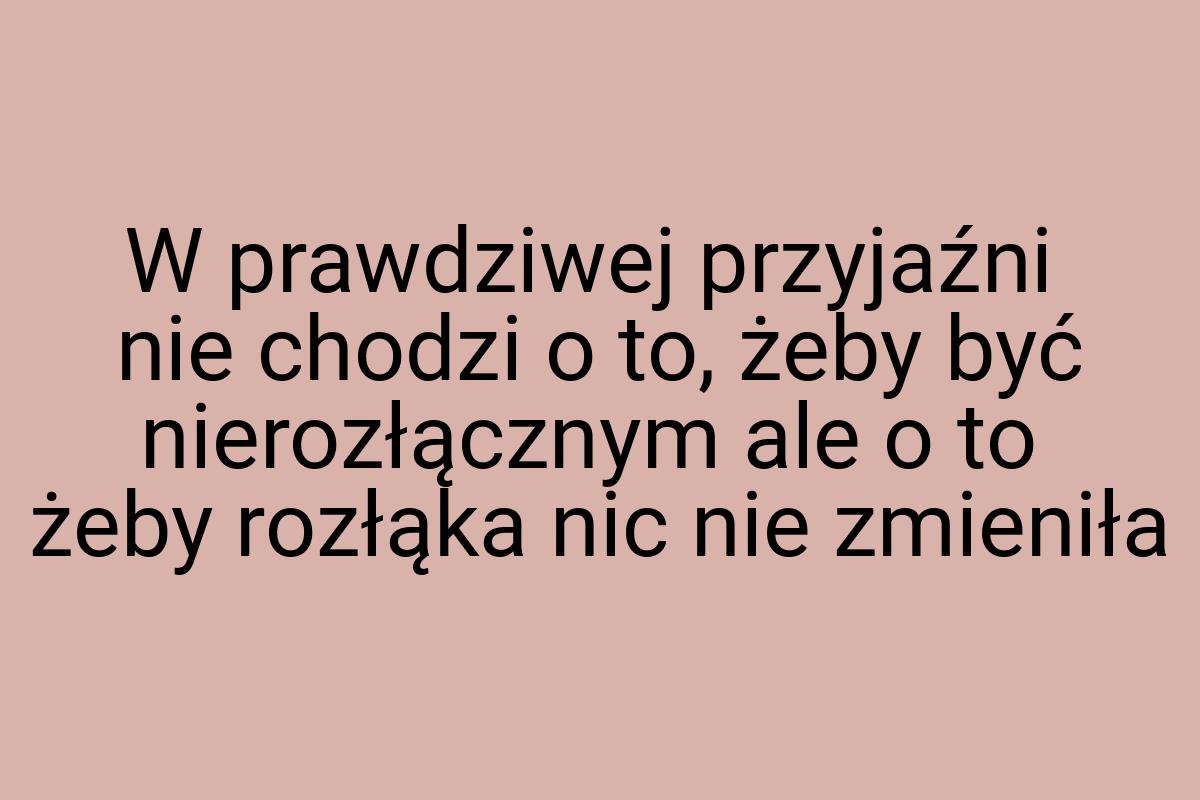 W prawdziwej przyjaźni nie chodzi o to, żeby być