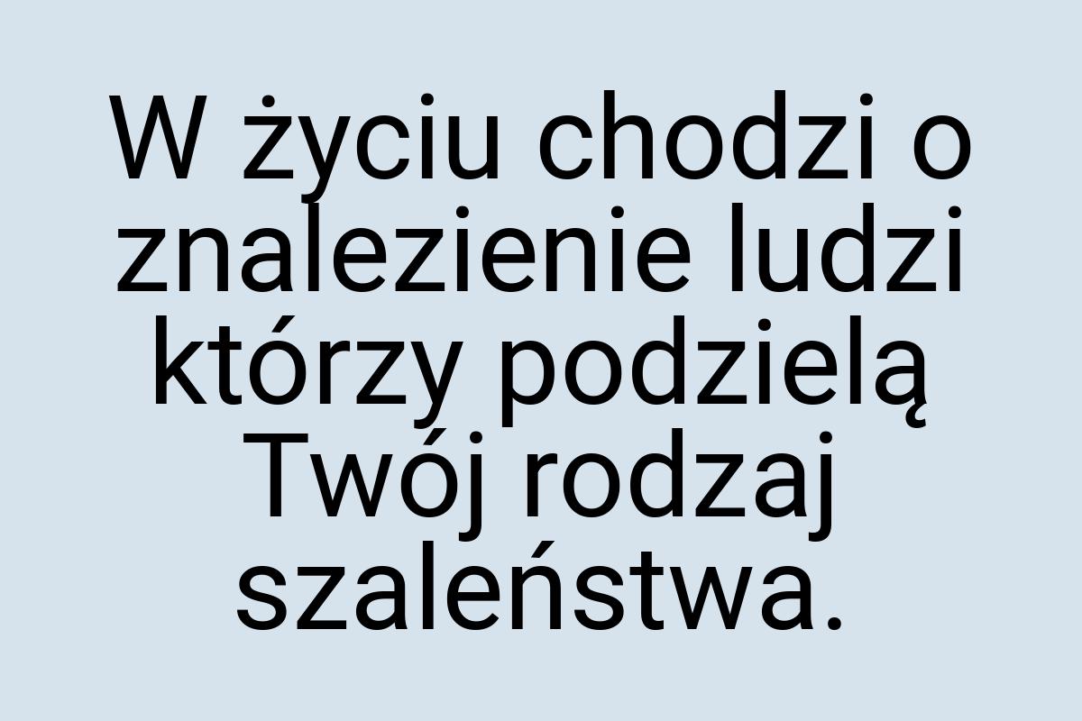 W życiu chodzi o znalezienie ludzi którzy podzielą Twój