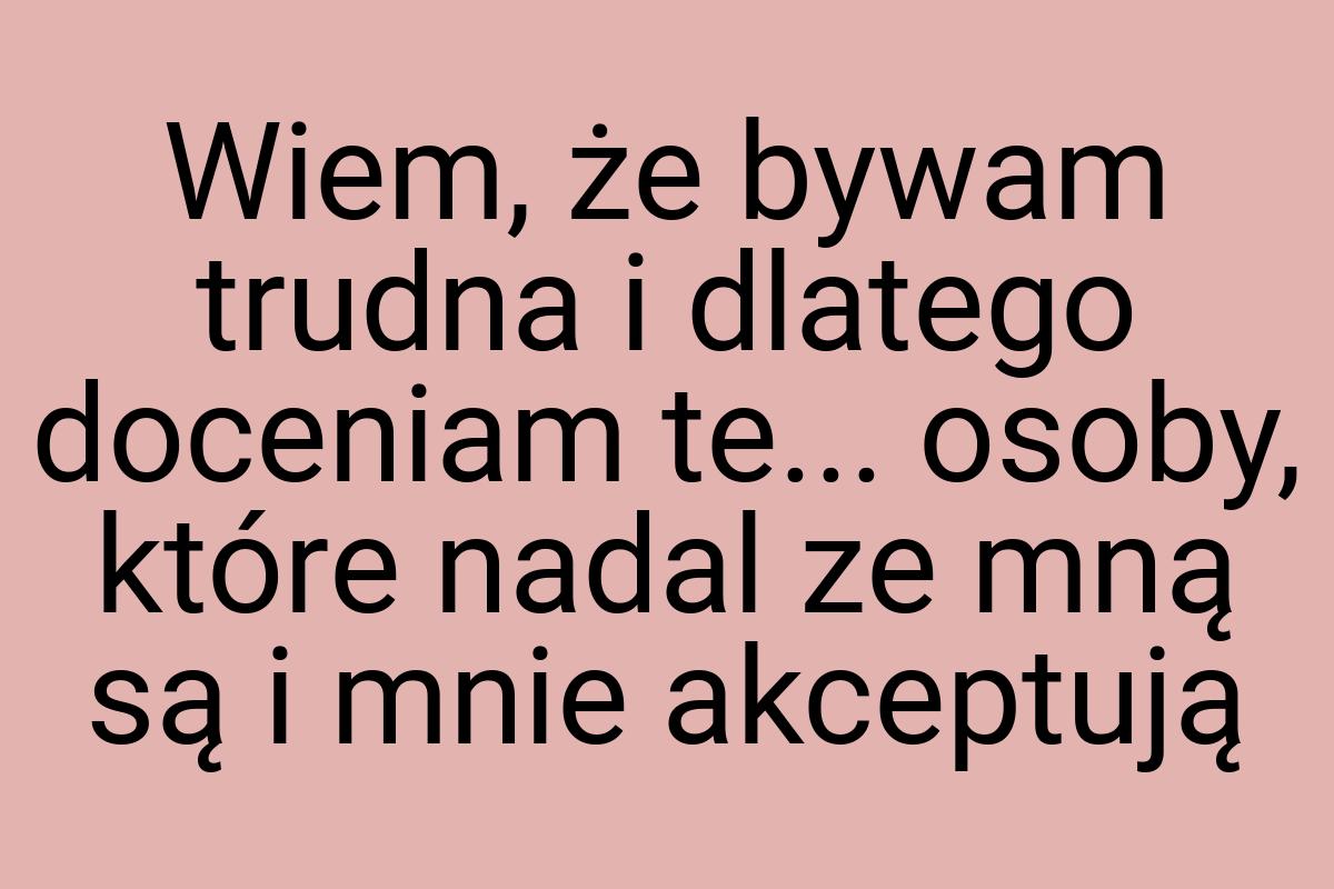 Wiem, że bywam trudna i dlatego doceniam te... osoby, które