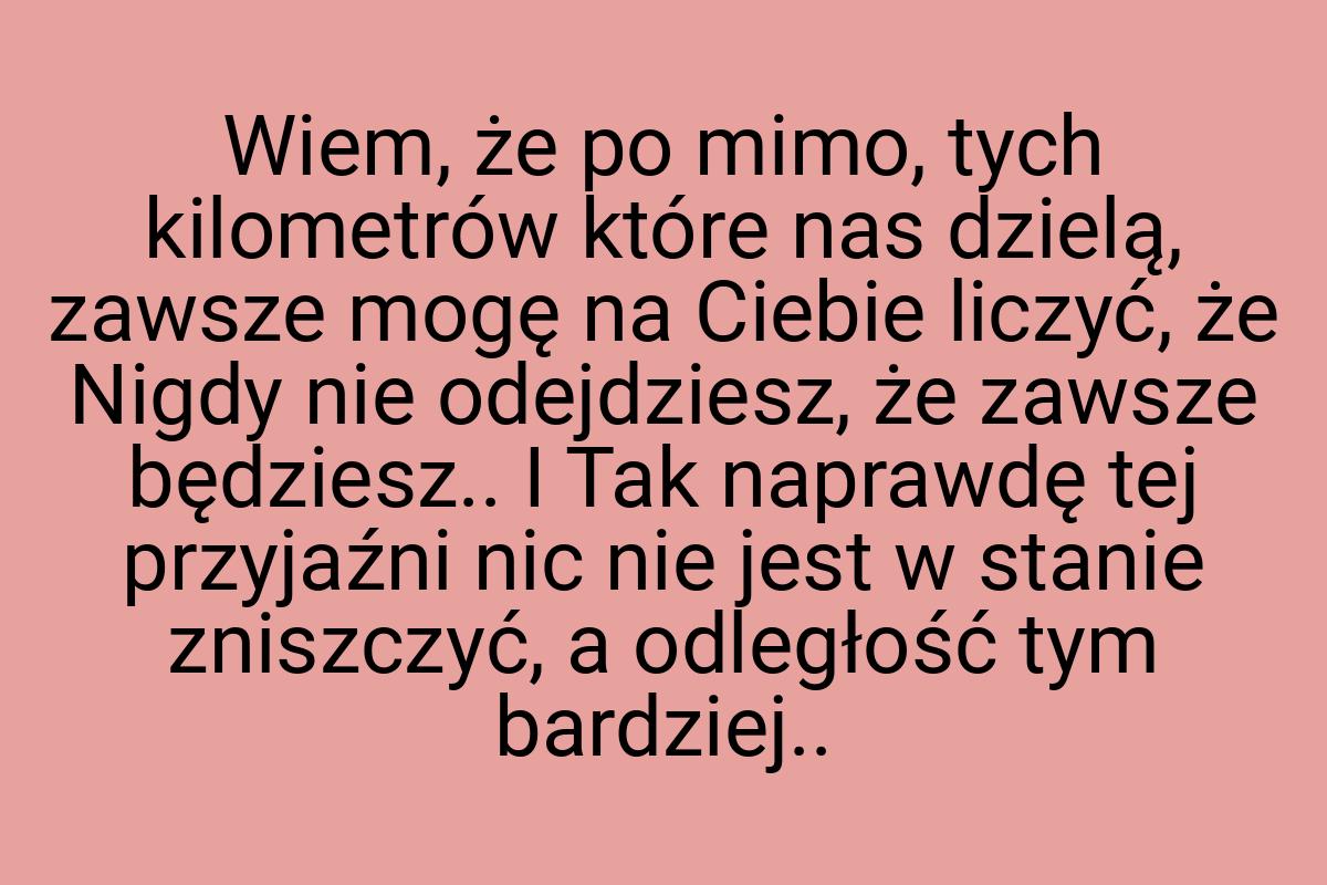 Wiem, że po mimo, tych kilometrów które nas dzielą, zawsze