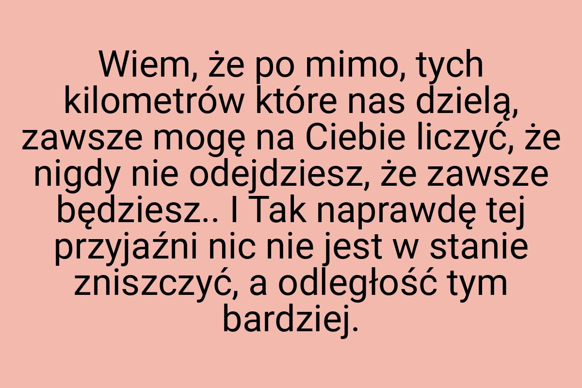 Wiem, że po mimo, tych kilometrów które nas dzielą, zawsze