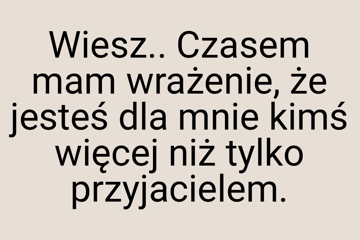 Wiesz.. Czasem mam wrażenie, że jesteś dla mnie kimś więcej