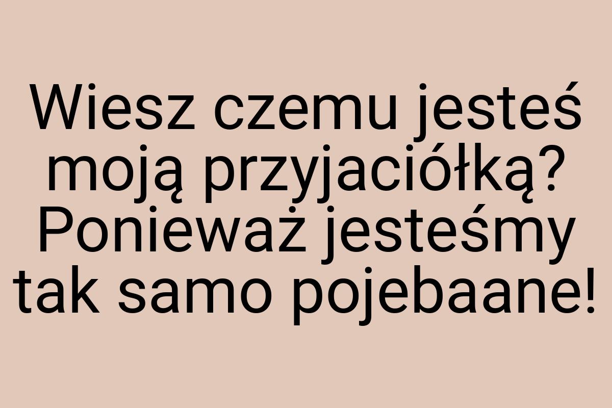 Wiesz czemu jesteś moją przyjaciółką? Ponieważ jesteśmy tak