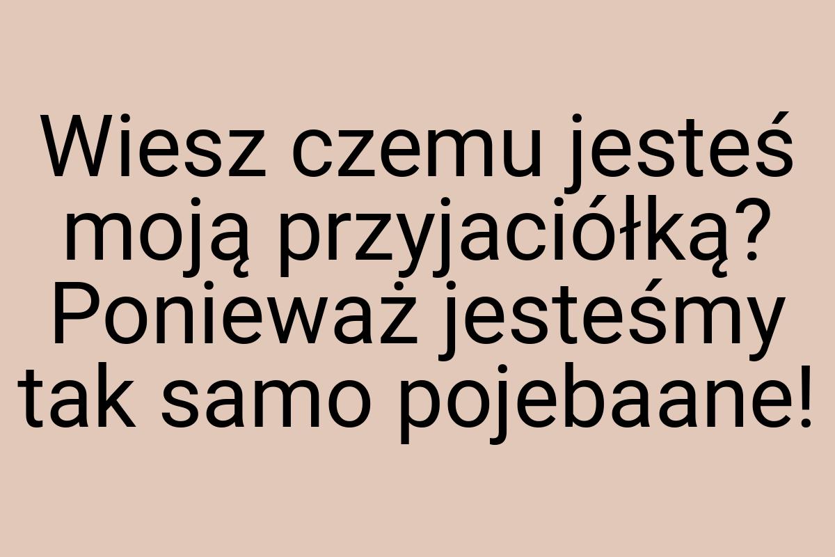 Wiesz czemu jesteś moją przyjaciółką? Ponieważ jesteśmy tak