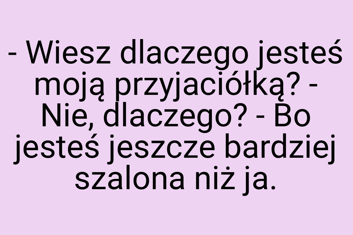 - Wiesz dlaczego jesteś moją przyjaciółką? - Nie, dlaczego