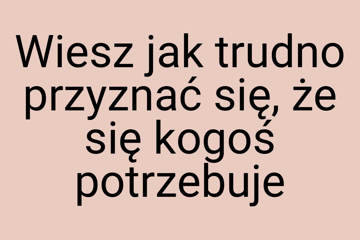 Wiesz jak trudno przyznać się, że się kogoś potrzebuje