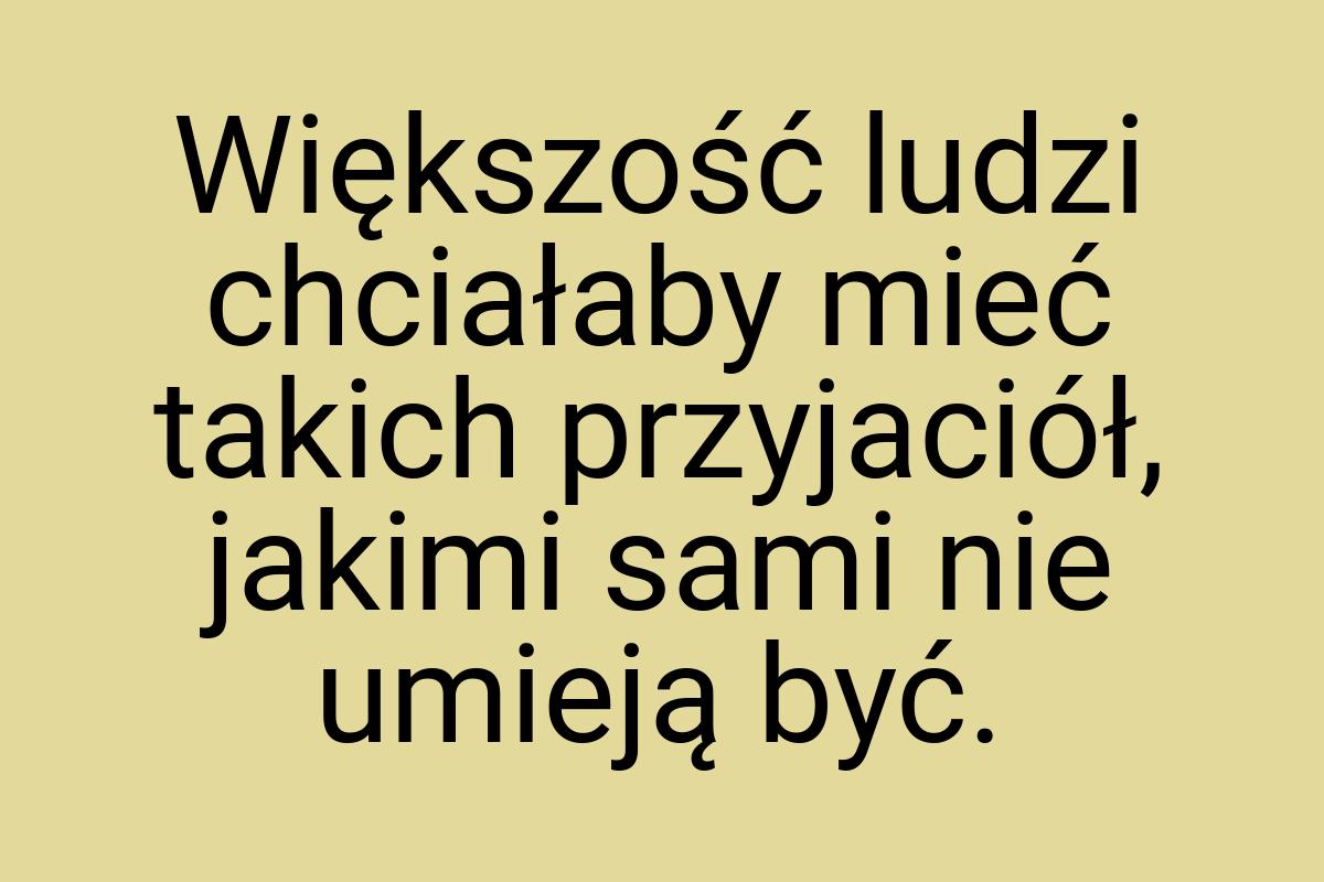 Większość ludzi chciałaby mieć takich przyjaciół, jakimi